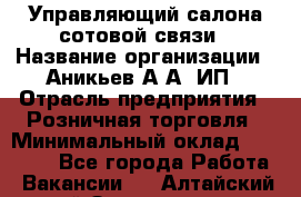 Управляющий салона сотовой связи › Название организации ­ Аникьев А.А, ИП › Отрасль предприятия ­ Розничная торговля › Минимальный оклад ­ 35 000 - Все города Работа » Вакансии   . Алтайский край,Змеиногорск г.